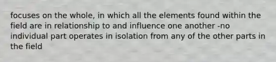 focuses on the whole, in which all the elements found within the field are in relationship to and influence one another -no individual part operates in isolation from any of the other parts in the field