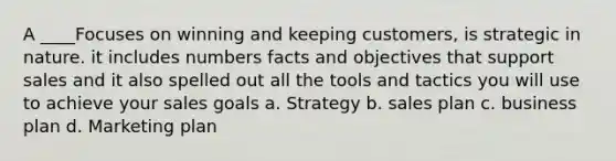 A ____Focuses on winning and keeping customers, is strategic in nature. it includes numbers facts and objectives that support sales and it also spelled out all the tools and tactics you will use to achieve your sales goals a. Strategy b. sales plan c. business plan d. Marketing plan