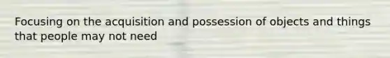 Focusing on the acquisition and possession of objects and things that people may not need