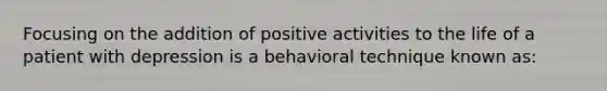 Focusing on the addition of positive activities to the life of a patient with depression is a behavioral technique known as: