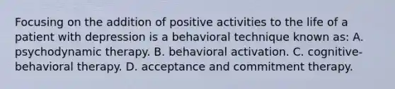 Focusing on the addition of positive activities to the life of a patient with depression is a behavioral technique known as: A. psychodynamic therapy. B. behavioral activation. C. cognitive-behavioral therapy. D. acceptance and commitment therapy.