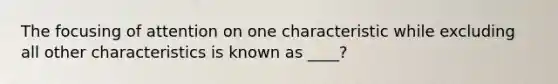 The focusing of attention on one characteristic while excluding all other characteristics is known as ____?