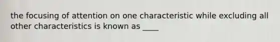 the focusing of attention on one characteristic while excluding all other characteristics is known as ____