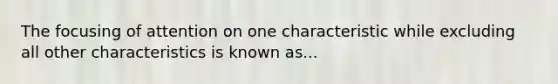 The focusing of attention on one characteristic while excluding all other characteristics is known as...