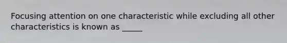 Focusing attention on one characteristic while excluding all other characteristics is known as _____