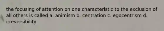 the focusing of attention on one characteristic to the exclusion of all others is called a. animism b. centration c. egocentrism d. irreversibility