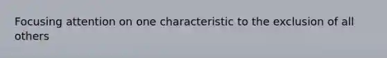 Focusing attention on one characteristic to the exclusion of all others