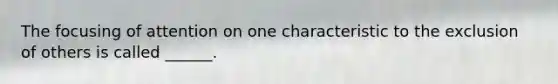 The focusing of attention on one characteristic to the exclusion of others is called ______.
