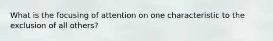 What is the focusing of attention on one characteristic to the exclusion of all others?
