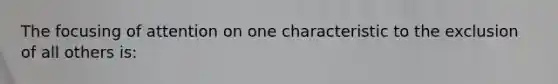 The focusing of attention on one characteristic to the exclusion of all others is: