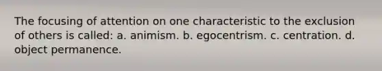 The focusing of attention on one characteristic to the exclusion of others is called: a. animism. b. egocentrism. c. centration. d. object permanence.