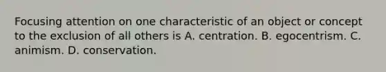 Focusing attention on one characteristic of an object or concept to the exclusion of all others is A. centration. B. egocentrism. C. animism. D. conservation.