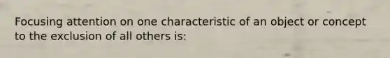 Focusing attention on one characteristic of an object or concept to the exclusion of all others is: