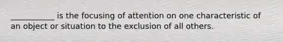 ___________ is the focusing of attention on one characteristic of an object or situation to the exclusion of all others.