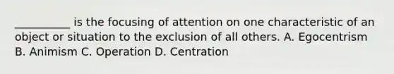 __________ is the focusing of attention on one characteristic of an object or situation to the exclusion of all others. A. Egocentrism B. Animism C. Operation D. Centration