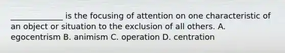 _____________ is the focusing of attention on one characteristic of an object or situation to the exclusion of all others. A. egocentrism B. animism C. operation D. centration