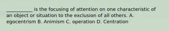 ___________ is the focusing of attention on one characteristic of an object or situation to the exclusion of all others. A. egocentrism B. Animism C. operation D. Centration