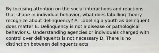 By focusing attention on the social interactions and reactions that shape in individual behavior, what does labelling theory recognize about delinquency? A. Labeling a youth as delinquent does matter B. Delinquency is not a disease or pathological behavior C. Understanding agencies or individuals charged with control over delinquents is not necessary D. There is no distinction between delinquents acts