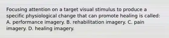 Focusing attention on a target visual stimulus to produce a specific physiological change that can promote healing is called: A. performance imagery. B. rehabilitation imagery. C. pain imagery. D. healing imagery.