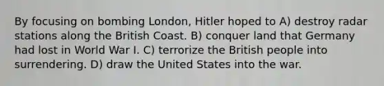 By focusing on bombing London, Hitler hoped to A) destroy radar stations along the British Coast. B) conquer land that Germany had lost in World War I. C) terrorize the British people into surrendering. D) draw the United States into the war.