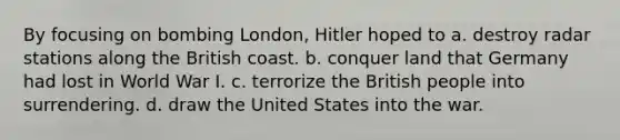 By focusing on bombing London, Hitler hoped to a. destroy radar stations along the British coast. b. conquer land that Germany had lost in World War I. c. terrorize the British people into surrendering. d. draw the United States into the war.