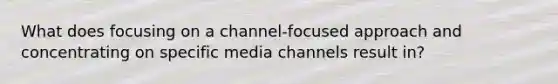 What does focusing on a channel-focused approach and concentrating on specific media channels result in?