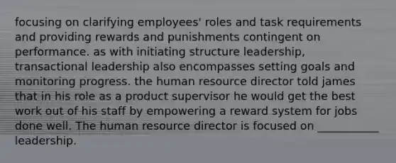 focusing on clarifying employees' roles and task requirements and providing rewards and punishments contingent on performance. as with initiating structure leadership, transactional leadership also encompasses setting goals and monitoring progress. the human resource director told james that in his role as a product supervisor he would get the best work out of his staff by empowering a reward system for jobs done well. The human resource director is focused on ___________ leadership.