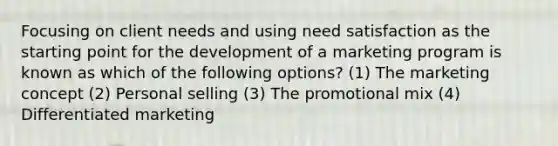 Focusing on client needs and using need satisfaction as the starting point for the development of a marketing program is known as which of the following options? (1) The marketing concept (2) Personal selling (3) The promotional mix (4) Differentiated marketing