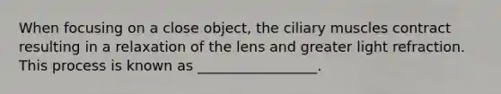 When focusing on a close object, the ciliary muscles contract resulting in a relaxation of the lens and greater light refraction. This process is known as _________________.