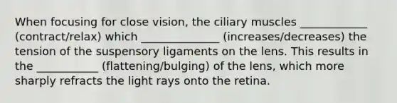 When focusing for close vision, the ciliary muscles ____________ (contract/relax) which ______________ (increases/decreases) the tension of the suspensory ligaments on the lens. This results in the ___________ (flattening/bulging) of the lens, which more sharply refracts the light rays onto the retina.