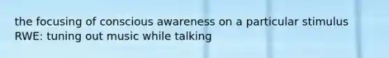 the focusing of conscious awareness on a particular stimulus RWE: tuning out music while talking