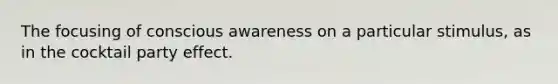 The focusing of conscious awareness on a particular stimulus, as in the cocktail party effect.