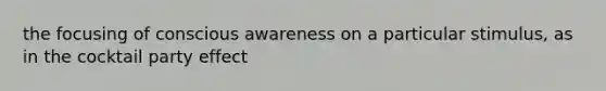 the focusing of conscious awareness on a particular stimulus, as in the cocktail party effect