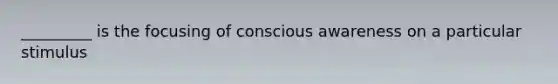 _________ is the focusing of conscious awareness on a particular stimulus