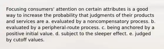 Focusing consumers' attention on certain attributes is a good way to increase the probability that judgments of their products and services are a. evaluated by a noncompensatory process. b. evaluated by a peripheral-route process. c. being anchored by a positive initial value. d. subject to the sleeper effect. e. judged by cutoff values.