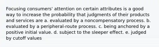 Focusing consumers' attention on certain attributes is a good way to increase the probability that judgments of their products and services are a. evaluated by a noncompensatory process. b. evaluated by a peripheral-route process. c. being anchored by a positive initial value. d. subject to the sleeper effect. e. judged by cutoff values