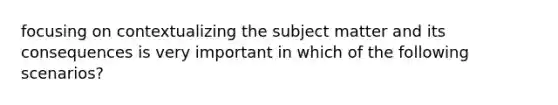 focusing on contextualizing the subject matter and its consequences is very important in which of the following scenarios?