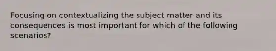 Focusing on contextualizing the subject matter and its consequences is most important for which of the following scenarios?