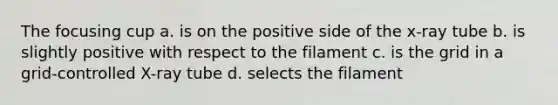 The focusing cup a. is on the positive side of the x-ray tube b. is slightly positive with respect to the filament c. is the grid in a grid-controlled X-ray tube d. selects the filament