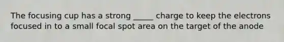 The focusing cup has a strong _____ charge to keep the electrons focused in to a small focal spot area on the target of the anode