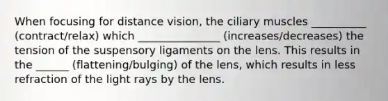 When focusing for distance vision, the ciliary muscles __________ (contract/relax) which _______________ (increases/decreases) the tension of the suspensory ligaments on the lens. This results in the ______ (flattening/bulging) of the lens, which results in less refraction of the light rays by the lens.