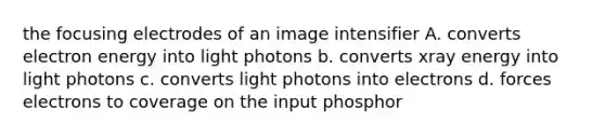 the focusing electrodes of an image intensifier A. converts electron energy into light photons b. converts xray energy into light photons c. converts light photons into electrons d. forces electrons to coverage on the input phosphor