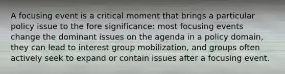 A focusing event is a critical moment that brings a particular policy issue to the fore significance: most focusing events change the dominant issues on the agenda in a policy domain, they can lead to interest group mobilization, and groups often actively seek to expand or contain issues after a focusing event.