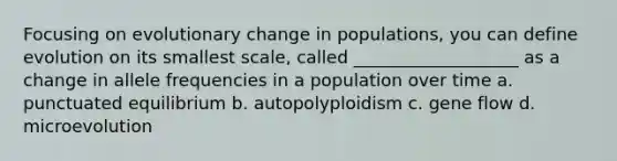 Focusing on evolutionary change in populations, you can define evolution on its smallest scale, called ___________________ as a change in allele frequencies in a population over time a. punctuated equilibrium b. autopolyploidism c. gene flow d. microevolution