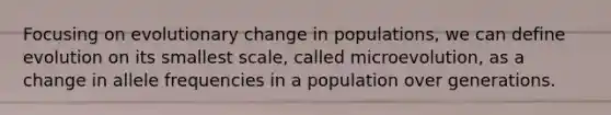 Focusing on evolutionary change in populations, we can define evolution on its smallest scale, called microevolution, as a change in allele frequencies in a population over generations.