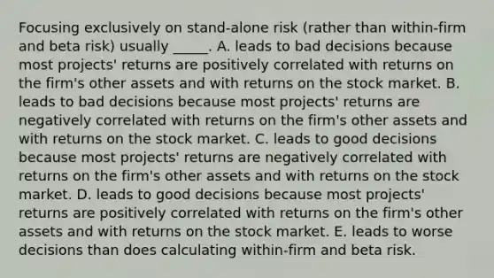 Focusing exclusively on stand-alone risk (rather than within-firm and beta risk) usually _____. A. leads to bad decisions because most projects' returns are positively correlated with returns on the firm's other assets and with returns on the stock market. B. leads to bad decisions because most projects' returns are negatively correlated with returns on the firm's other assets and with returns on the stock market. C. leads to good decisions because most projects' returns are negatively correlated with returns on the firm's other assets and with returns on the stock market. D. leads to good decisions because most projects' returns are positively correlated with returns on the firm's other assets and with returns on the stock market. E. leads to worse decisions than does calculating within-firm and beta risk.