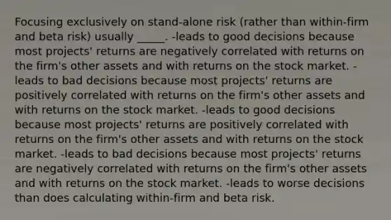 Focusing exclusively on stand-alone risk (rather than within-firm and beta risk) usually _____. -leads to good decisions because most projects' returns are negatively correlated with returns on the firm's other assets and with returns on the stock market. -leads to bad decisions because most projects' returns are positively correlated with returns on the firm's other assets and with returns on the stock market. -leads to good decisions because most projects' returns are positively correlated with returns on the firm's other assets and with returns on the stock market. -leads to bad decisions because most projects' returns are negatively correlated with returns on the firm's other assets and with returns on the stock market. -leads to worse decisions than does calculating within-firm and beta risk.