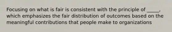 Focusing on what is fair is consistent with the principle of _____, which emphasizes the fair distribution of outcomes based on the meaningful contributions that people make to organizations