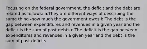 Focusing on the federal government, the deficit and the debt are related as follows: a.They are different ways of describing the same thing -how much the government owes b.The debt is the gap between expenditures and revenues in a given year and the deficit is the sum of past debts c.The deficit is the gap between expenditures and revenues in a given year and the debt is the sum of past deficits