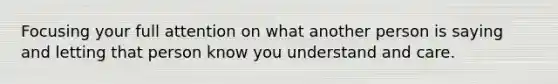 Focusing your full attention on what another person is saying and letting that person know you understand and care.